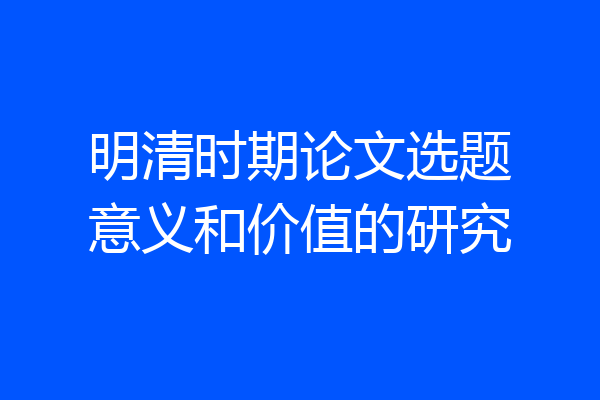 明清时期论文选题意义和价值的研究