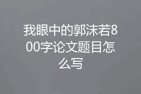 我眼中的郭沫若800字论文题目怎么写