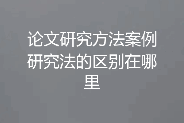 论文研究方法案例研究法的区别在哪里