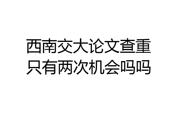 西南交大论文查重只有两次机会吗吗