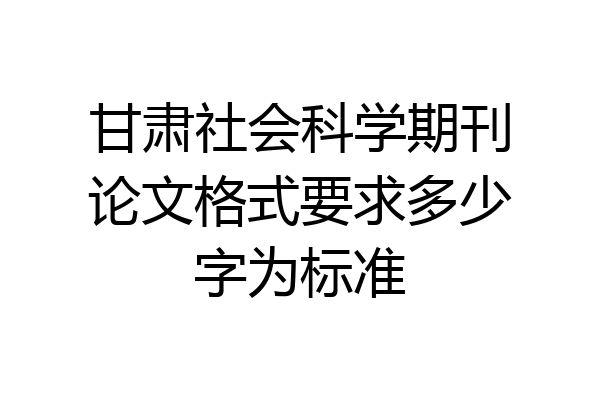 甘肃社会科学期刊论文格式要求多少字为标准