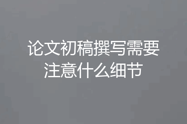 论文初稿撰写需要注意什么细节