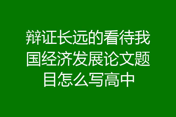 辩证长远的看待我国经济发展论文题目怎么写高中