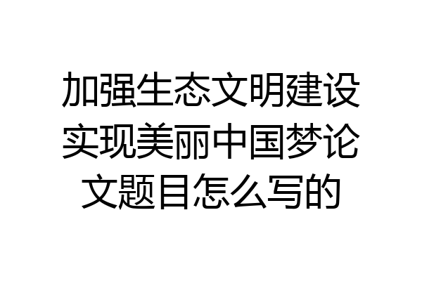 加强生态文明建设实现美丽中国梦论文题目怎么写的