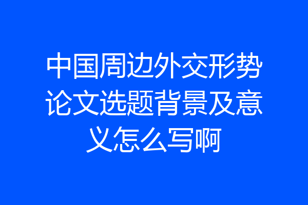 中国周边外交形势论文选题背景及意义怎么写啊