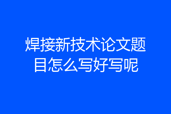 焊接新技术论文题目怎么写好写呢