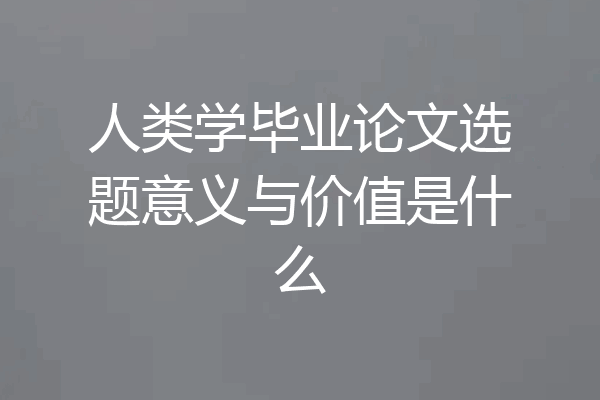 人类学毕业论文选题意义与价值是什么