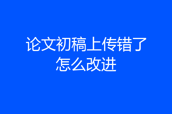 论文初稿上传错了怎么改进