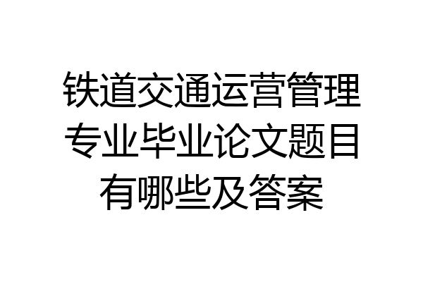 铁道交通运营管理专业毕业论文题目有哪些及答案