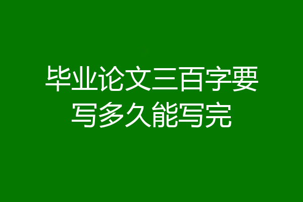 毕业论文三百字要写多久能写完