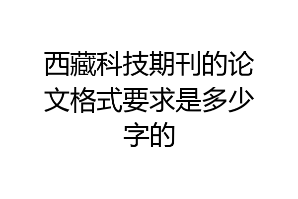 西藏科技期刊的论文格式要求是多少字的