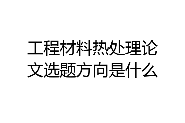 工程材料热处理论文选题方向是什么
