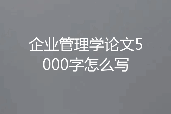 企业管理学论文5000字怎么写