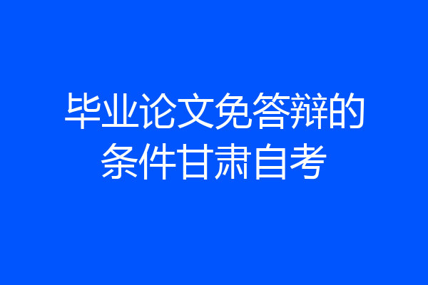 毕业论文免答辩的条件甘肃自考