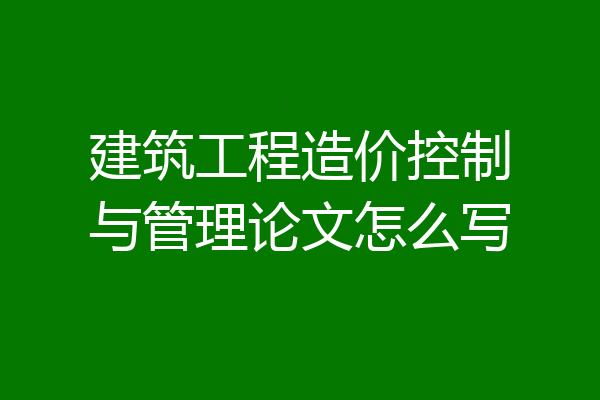 建筑工程造价控制与管理论文怎么写
