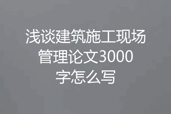 浅谈建筑施工现场管理论文3000字怎么写