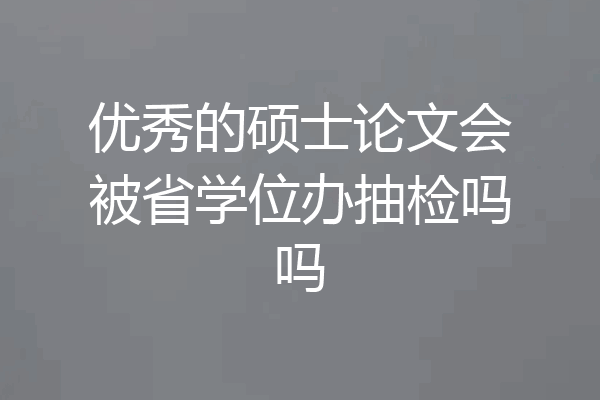 优秀的硕士论文会被省学位办抽检吗吗