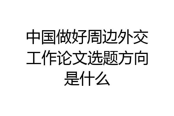 中国做好周边外交工作论文选题方向是什么
