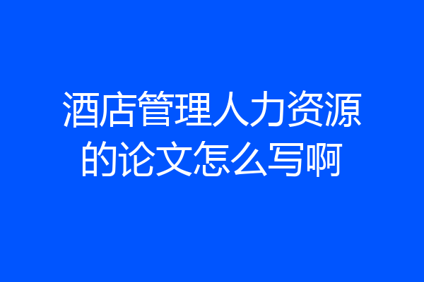 酒店管理人力资源的论文怎么写啊