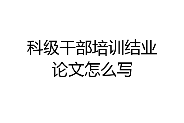 科级干部培训结业论文怎么写