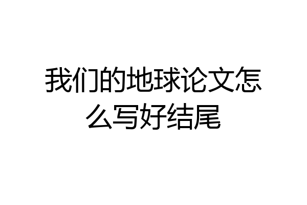 我们的地球论文怎么写好结尾