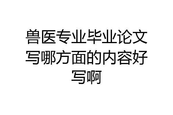 兽医专业毕业论文写哪方面的内容好写啊