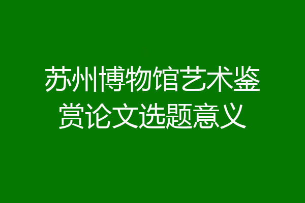 苏州博物馆艺术鉴赏论文选题意义