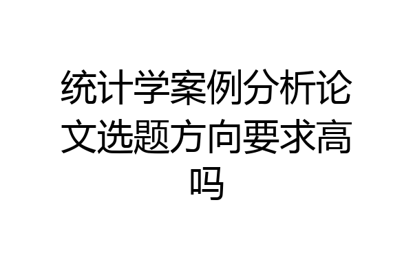 统计学案例分析论文选题方向要求高吗