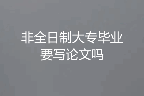 非全日制大专毕业要写论文吗