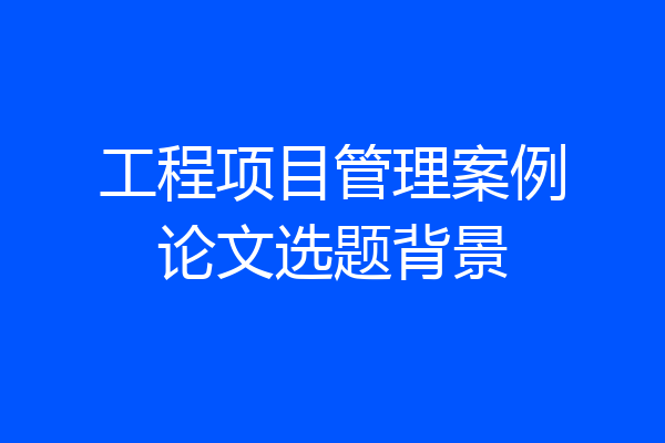 工程项目管理案例论文选题背景