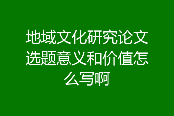 地域文化研究论文选题意义和价值怎么写啊