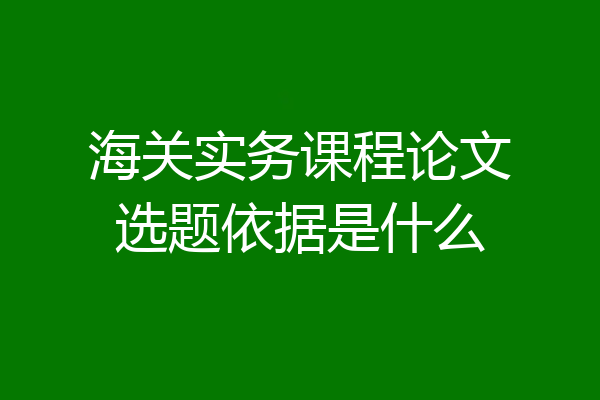海关实务课程论文选题依据是什么