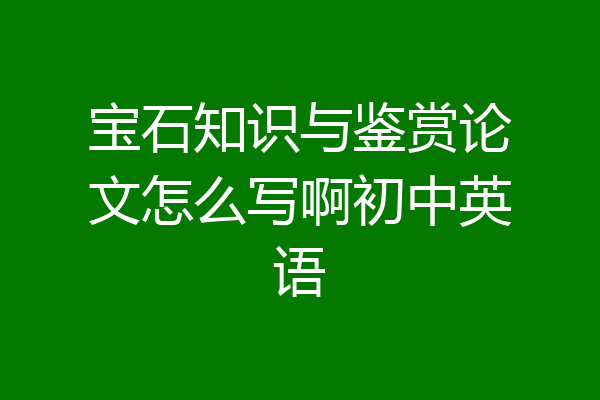 宝石知识与鉴赏论文怎么写啊初中英语