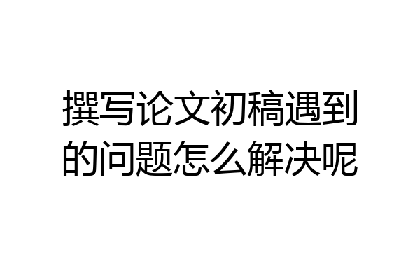 撰写论文初稿遇到的问题怎么解决呢