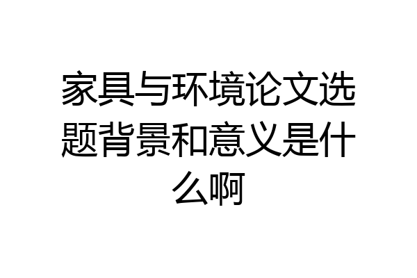 家具与环境论文选题背景和意义是什么啊