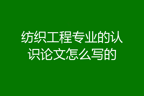 纺织工程专业的认识论文怎么写的