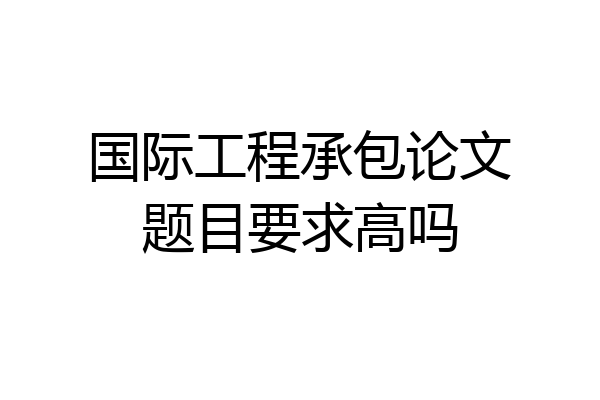 国际工程承包论文题目要求高吗