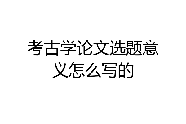 考古学论文选题意义怎么写的