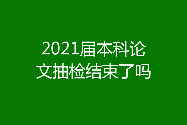 2021届本科论文抽检结束了吗