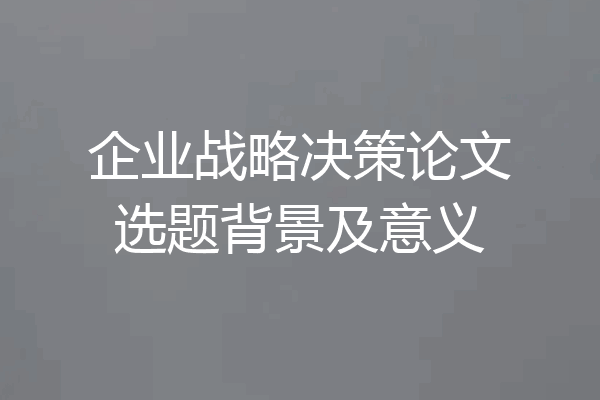 企业战略决策论文选题背景及意义