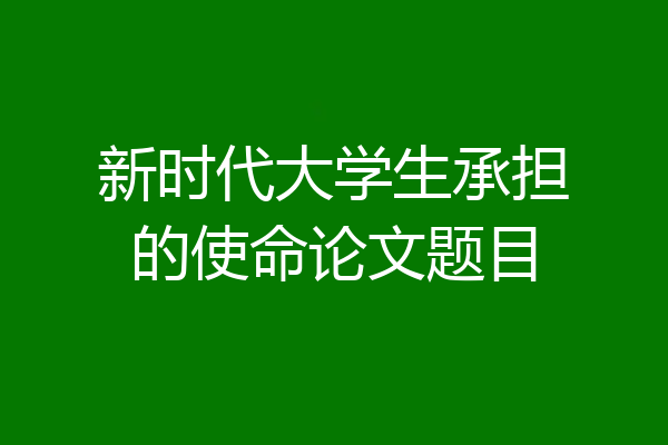 新时代大学生承担的使命论文题目