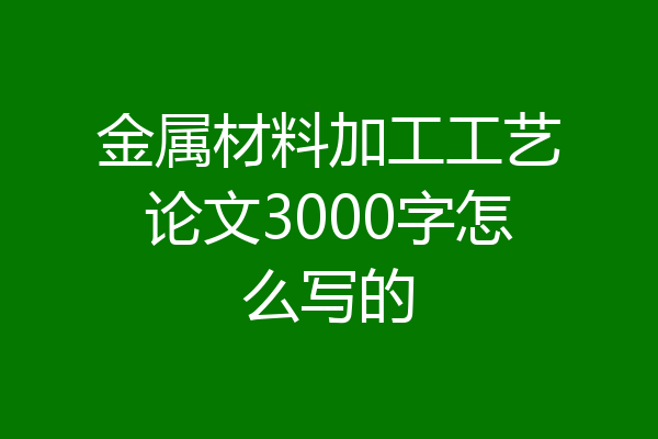 金属材料加工工艺论文3000字怎么写的