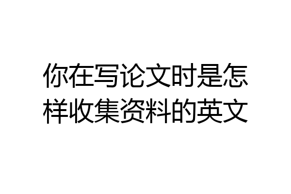 你在写论文时是怎样收集资料的英文