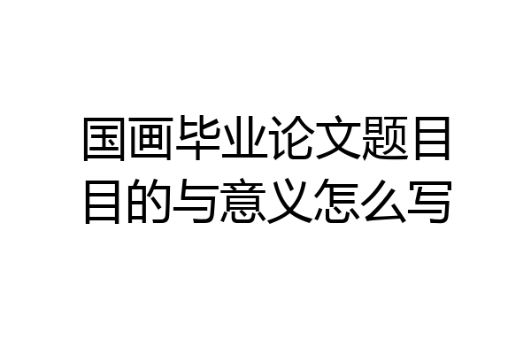 国画毕业论文题目目的与意义怎么写