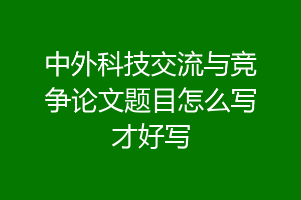 中外科技交流与竞争论文题目怎么写才好写
