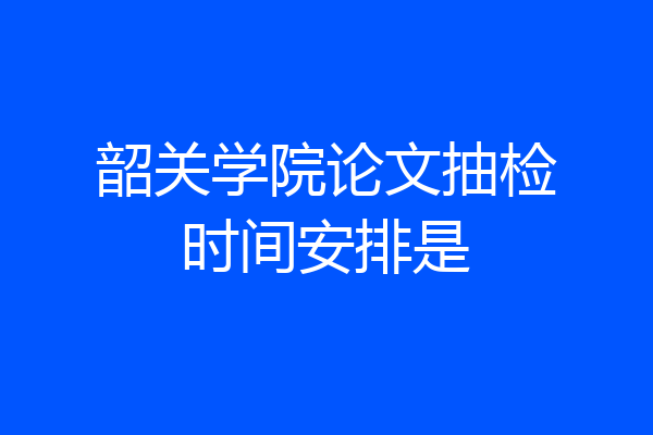 韶关学院论文抽检时间安排是