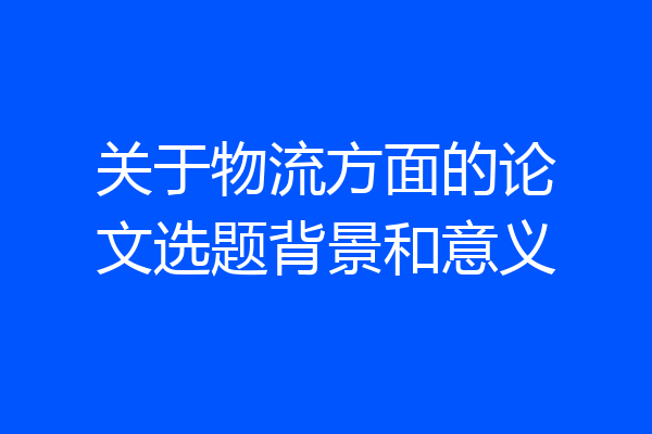 关于物流方面的论文选题背景和意义