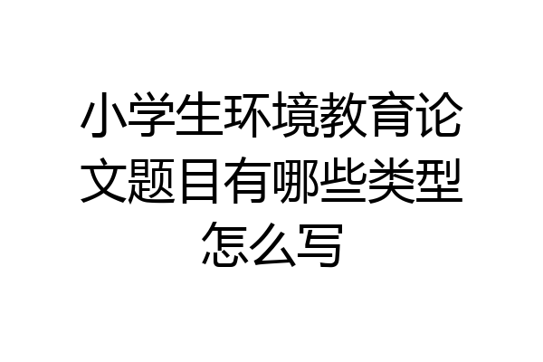 小学生环境教育论文题目有哪些类型怎么写