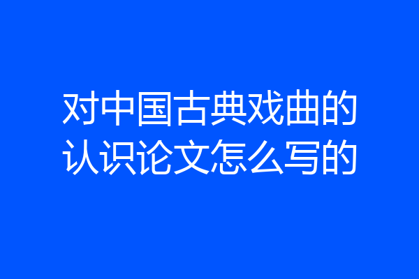 对中国古典戏曲的认识论文怎么写的