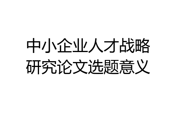 中小企业人才战略研究论文选题意义